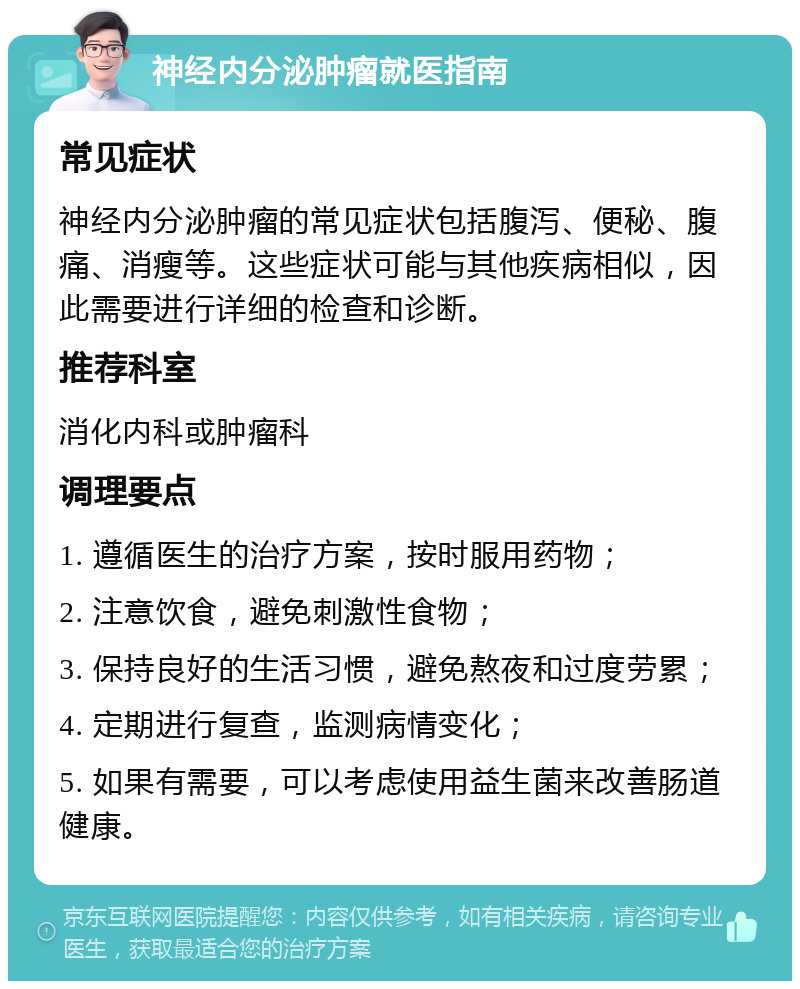 神经内分泌肿瘤就医指南 常见症状 神经内分泌肿瘤的常见症状包括腹泻、便秘、腹痛、消瘦等。这些症状可能与其他疾病相似，因此需要进行详细的检查和诊断。 推荐科室 消化内科或肿瘤科 调理要点 1. 遵循医生的治疗方案，按时服用药物； 2. 注意饮食，避免刺激性食物； 3. 保持良好的生活习惯，避免熬夜和过度劳累； 4. 定期进行复查，监测病情变化； 5. 如果有需要，可以考虑使用益生菌来改善肠道健康。