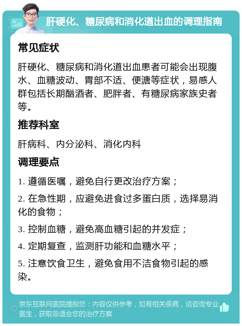 肝硬化、糖尿病和消化道出血的调理指南 常见症状 肝硬化、糖尿病和消化道出血患者可能会出现腹水、血糖波动、胃部不适、便溏等症状，易感人群包括长期酗酒者、肥胖者、有糖尿病家族史者等。 推荐科室 肝病科、内分泌科、消化内科 调理要点 1. 遵循医嘱，避免自行更改治疗方案； 2. 在急性期，应避免进食过多蛋白质，选择易消化的食物； 3. 控制血糖，避免高血糖引起的并发症； 4. 定期复查，监测肝功能和血糖水平； 5. 注意饮食卫生，避免食用不洁食物引起的感染。