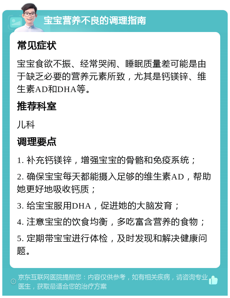 宝宝营养不良的调理指南 常见症状 宝宝食欲不振、经常哭闹、睡眠质量差可能是由于缺乏必要的营养元素所致，尤其是钙镁锌、维生素AD和DHA等。 推荐科室 儿科 调理要点 1. 补充钙镁锌，增强宝宝的骨骼和免疫系统； 2. 确保宝宝每天都能摄入足够的维生素AD，帮助她更好地吸收钙质； 3. 给宝宝服用DHA，促进她的大脑发育； 4. 注意宝宝的饮食均衡，多吃富含营养的食物； 5. 定期带宝宝进行体检，及时发现和解决健康问题。