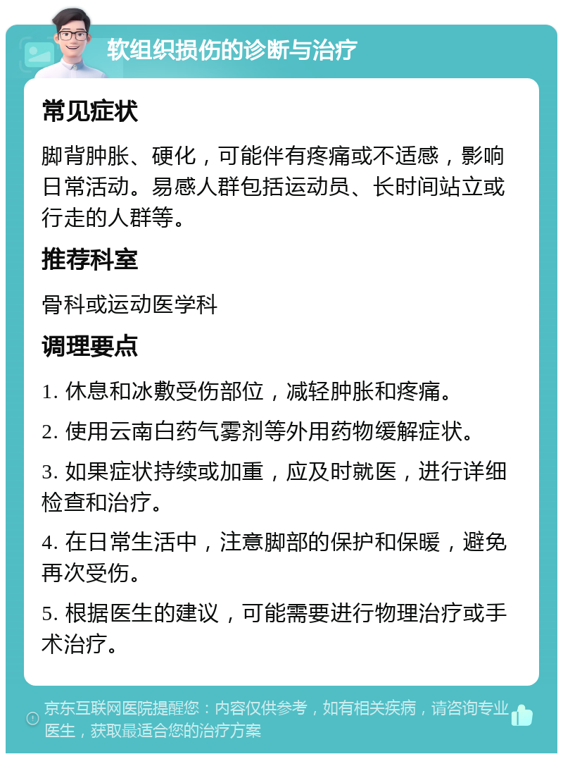 软组织损伤的诊断与治疗 常见症状 脚背肿胀、硬化，可能伴有疼痛或不适感，影响日常活动。易感人群包括运动员、长时间站立或行走的人群等。 推荐科室 骨科或运动医学科 调理要点 1. 休息和冰敷受伤部位，减轻肿胀和疼痛。 2. 使用云南白药气雾剂等外用药物缓解症状。 3. 如果症状持续或加重，应及时就医，进行详细检查和治疗。 4. 在日常生活中，注意脚部的保护和保暖，避免再次受伤。 5. 根据医生的建议，可能需要进行物理治疗或手术治疗。