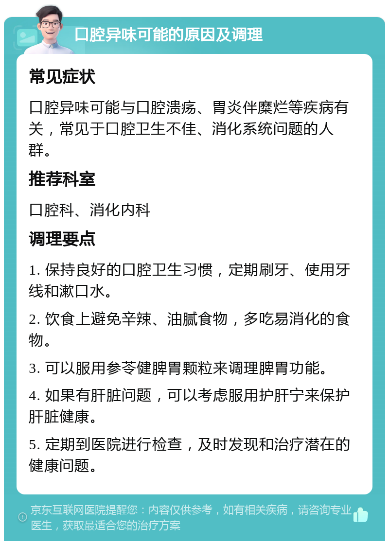 口腔异味可能的原因及调理 常见症状 口腔异味可能与口腔溃疡、胃炎伴糜烂等疾病有关，常见于口腔卫生不佳、消化系统问题的人群。 推荐科室 口腔科、消化内科 调理要点 1. 保持良好的口腔卫生习惯，定期刷牙、使用牙线和漱口水。 2. 饮食上避免辛辣、油腻食物，多吃易消化的食物。 3. 可以服用参苓健脾胃颗粒来调理脾胃功能。 4. 如果有肝脏问题，可以考虑服用护肝宁来保护肝脏健康。 5. 定期到医院进行检查，及时发现和治疗潜在的健康问题。