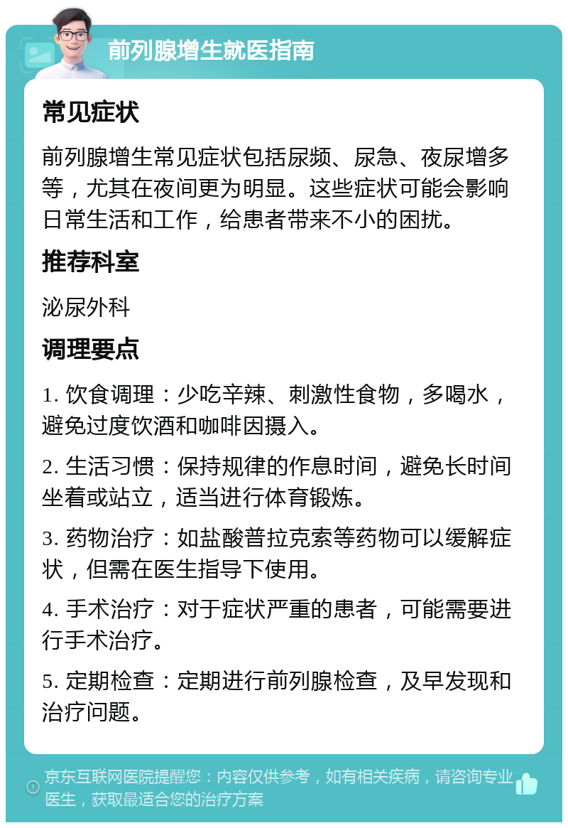 前列腺增生就医指南 常见症状 前列腺增生常见症状包括尿频、尿急、夜尿增多等，尤其在夜间更为明显。这些症状可能会影响日常生活和工作，给患者带来不小的困扰。 推荐科室 泌尿外科 调理要点 1. 饮食调理：少吃辛辣、刺激性食物，多喝水，避免过度饮酒和咖啡因摄入。 2. 生活习惯：保持规律的作息时间，避免长时间坐着或站立，适当进行体育锻炼。 3. 药物治疗：如盐酸普拉克索等药物可以缓解症状，但需在医生指导下使用。 4. 手术治疗：对于症状严重的患者，可能需要进行手术治疗。 5. 定期检查：定期进行前列腺检查，及早发现和治疗问题。