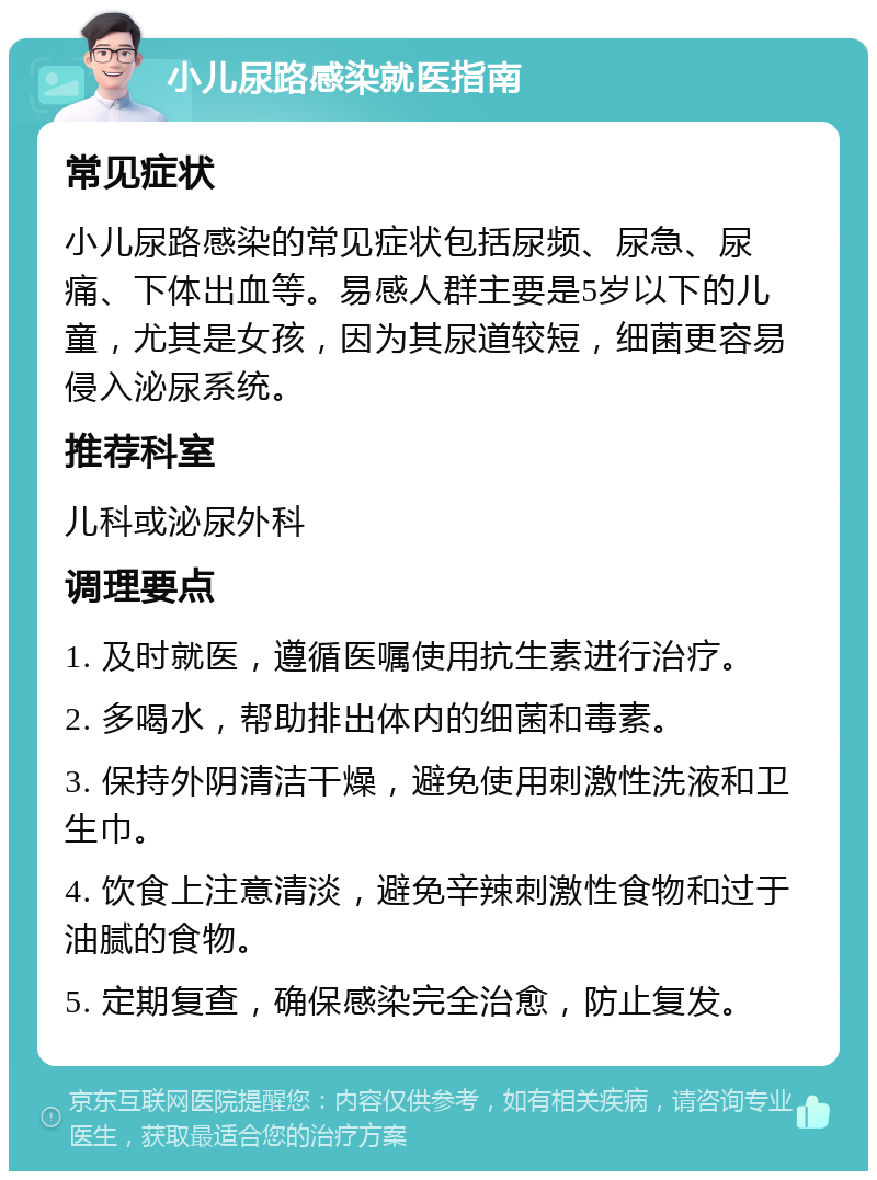 小儿尿路感染就医指南 常见症状 小儿尿路感染的常见症状包括尿频、尿急、尿痛、下体出血等。易感人群主要是5岁以下的儿童，尤其是女孩，因为其尿道较短，细菌更容易侵入泌尿系统。 推荐科室 儿科或泌尿外科 调理要点 1. 及时就医，遵循医嘱使用抗生素进行治疗。 2. 多喝水，帮助排出体内的细菌和毒素。 3. 保持外阴清洁干燥，避免使用刺激性洗液和卫生巾。 4. 饮食上注意清淡，避免辛辣刺激性食物和过于油腻的食物。 5. 定期复查，确保感染完全治愈，防止复发。