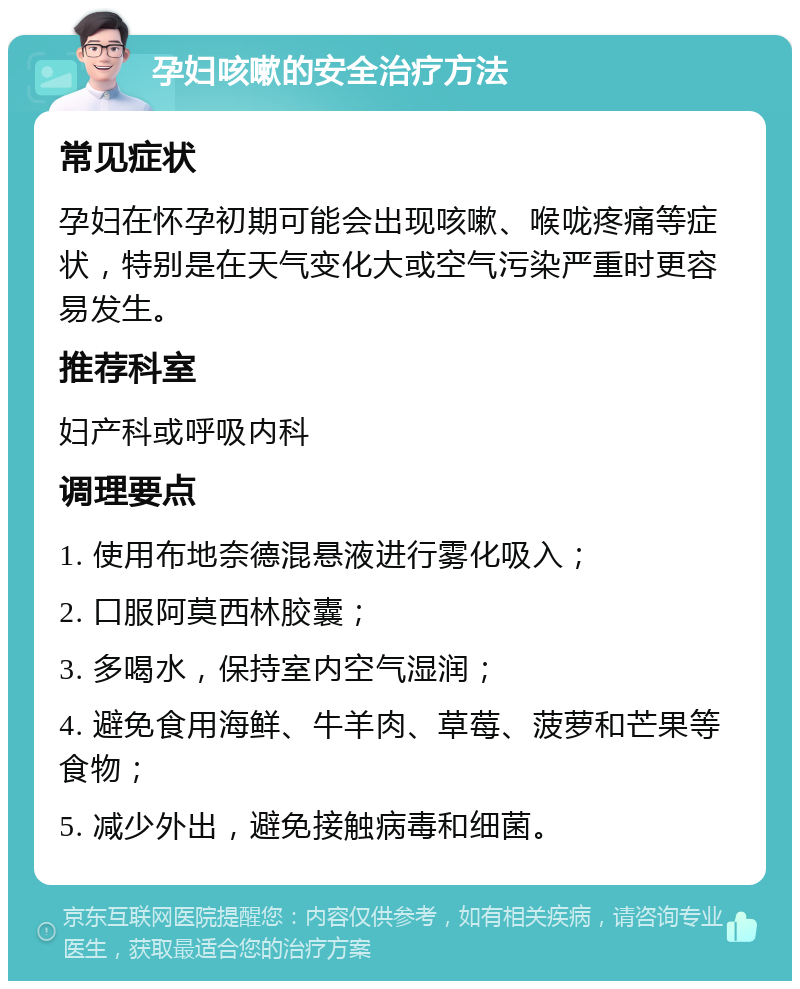 孕妇咳嗽的安全治疗方法 常见症状 孕妇在怀孕初期可能会出现咳嗽、喉咙疼痛等症状，特别是在天气变化大或空气污染严重时更容易发生。 推荐科室 妇产科或呼吸内科 调理要点 1. 使用布地奈德混悬液进行雾化吸入； 2. 口服阿莫西林胶囊； 3. 多喝水，保持室内空气湿润； 4. 避免食用海鲜、牛羊肉、草莓、菠萝和芒果等食物； 5. 减少外出，避免接触病毒和细菌。