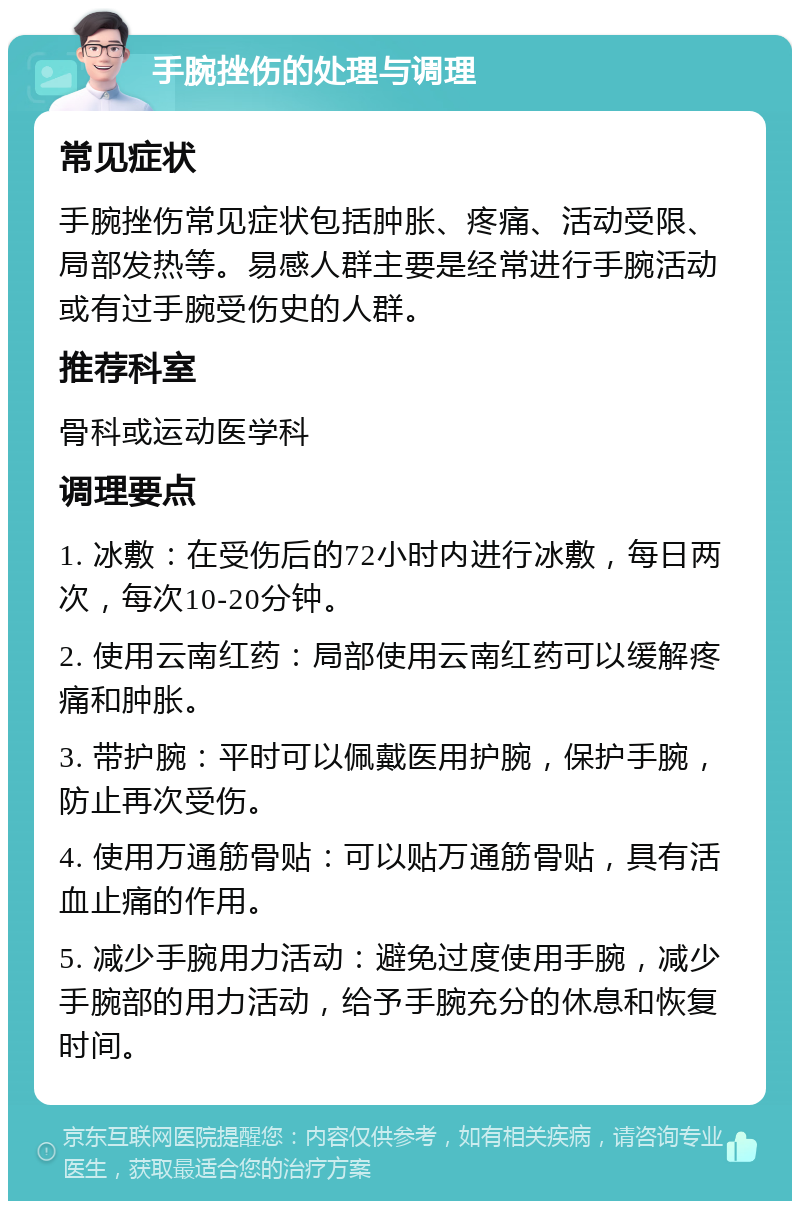 手腕挫伤的处理与调理 常见症状 手腕挫伤常见症状包括肿胀、疼痛、活动受限、局部发热等。易感人群主要是经常进行手腕活动或有过手腕受伤史的人群。 推荐科室 骨科或运动医学科 调理要点 1. 冰敷：在受伤后的72小时内进行冰敷，每日两次，每次10-20分钟。 2. 使用云南红药：局部使用云南红药可以缓解疼痛和肿胀。 3. 带护腕：平时可以佩戴医用护腕，保护手腕，防止再次受伤。 4. 使用万通筋骨贴：可以贴万通筋骨贴，具有活血止痛的作用。 5. 减少手腕用力活动：避免过度使用手腕，减少手腕部的用力活动，给予手腕充分的休息和恢复时间。