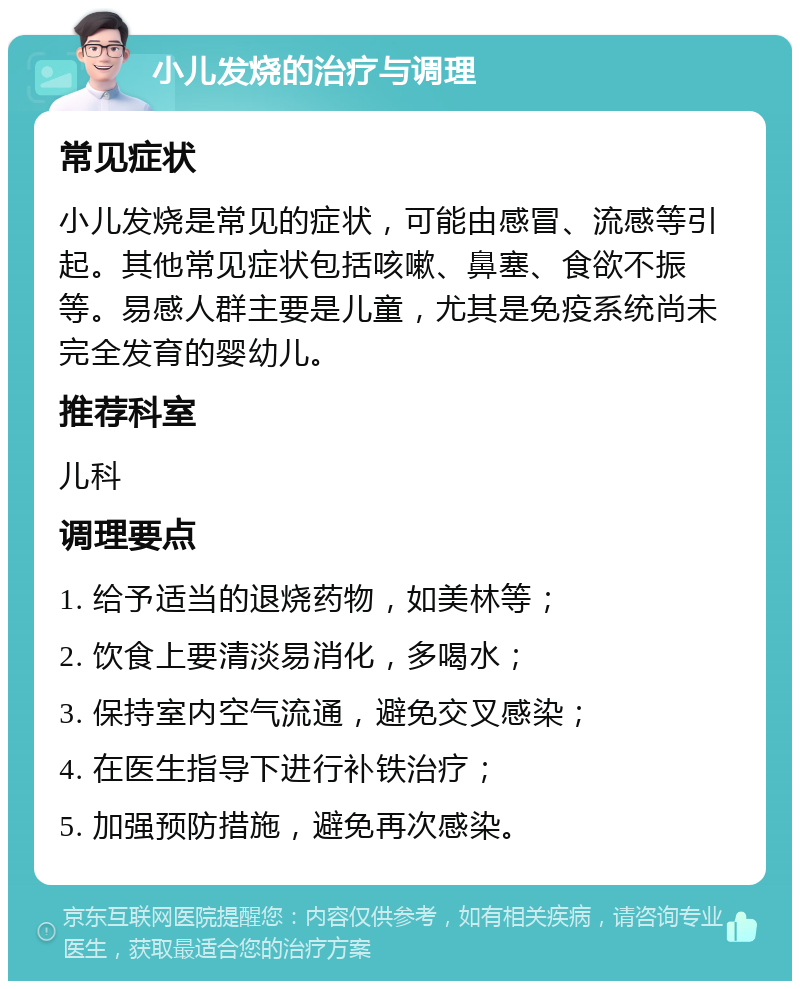 小儿发烧的治疗与调理 常见症状 小儿发烧是常见的症状，可能由感冒、流感等引起。其他常见症状包括咳嗽、鼻塞、食欲不振等。易感人群主要是儿童，尤其是免疫系统尚未完全发育的婴幼儿。 推荐科室 儿科 调理要点 1. 给予适当的退烧药物，如美林等； 2. 饮食上要清淡易消化，多喝水； 3. 保持室内空气流通，避免交叉感染； 4. 在医生指导下进行补铁治疗； 5. 加强预防措施，避免再次感染。