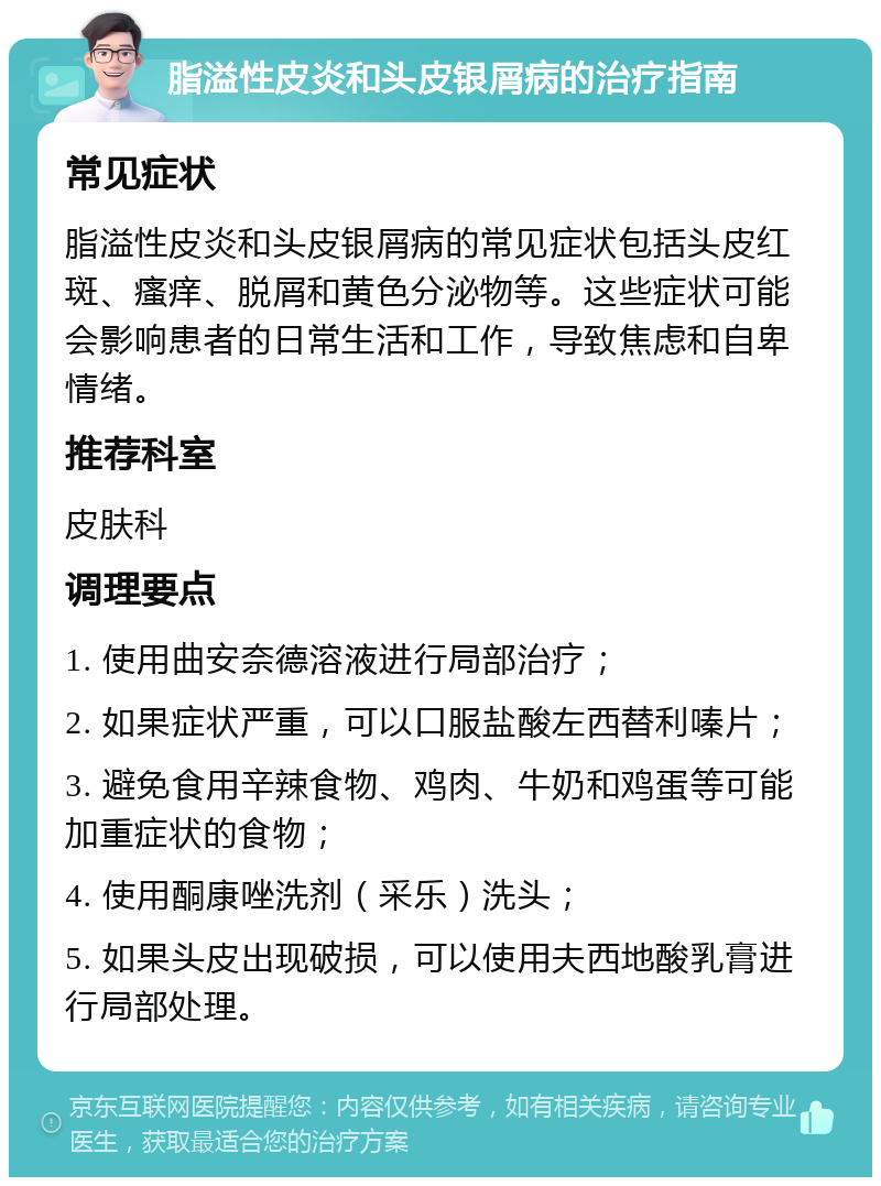 脂溢性皮炎和头皮银屑病的治疗指南 常见症状 脂溢性皮炎和头皮银屑病的常见症状包括头皮红斑、瘙痒、脱屑和黄色分泌物等。这些症状可能会影响患者的日常生活和工作，导致焦虑和自卑情绪。 推荐科室 皮肤科 调理要点 1. 使用曲安奈德溶液进行局部治疗； 2. 如果症状严重，可以口服盐酸左西替利嗪片； 3. 避免食用辛辣食物、鸡肉、牛奶和鸡蛋等可能加重症状的食物； 4. 使用酮康唑洗剂（采乐）洗头； 5. 如果头皮出现破损，可以使用夫西地酸乳膏进行局部处理。