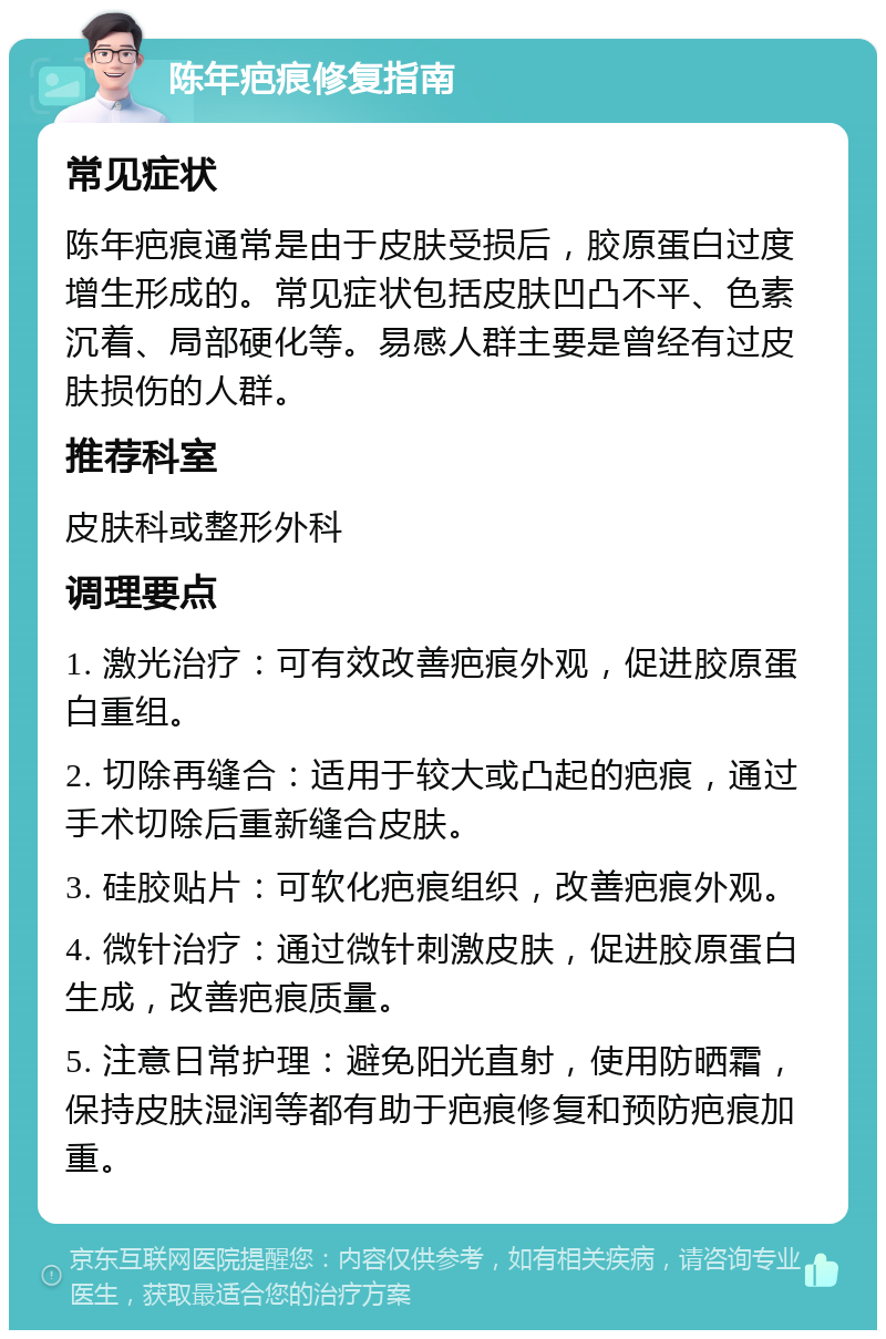 陈年疤痕修复指南 常见症状 陈年疤痕通常是由于皮肤受损后，胶原蛋白过度增生形成的。常见症状包括皮肤凹凸不平、色素沉着、局部硬化等。易感人群主要是曾经有过皮肤损伤的人群。 推荐科室 皮肤科或整形外科 调理要点 1. 激光治疗：可有效改善疤痕外观，促进胶原蛋白重组。 2. 切除再缝合：适用于较大或凸起的疤痕，通过手术切除后重新缝合皮肤。 3. 硅胶贴片：可软化疤痕组织，改善疤痕外观。 4. 微针治疗：通过微针刺激皮肤，促进胶原蛋白生成，改善疤痕质量。 5. 注意日常护理：避免阳光直射，使用防晒霜，保持皮肤湿润等都有助于疤痕修复和预防疤痕加重。