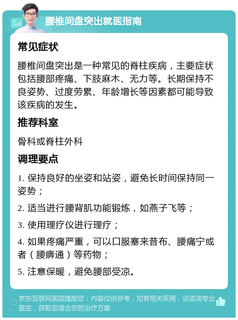 腰椎间盘突出就医指南 常见症状 腰椎间盘突出是一种常见的脊柱疾病，主要症状包括腰部疼痛、下肢麻木、无力等。长期保持不良姿势、过度劳累、年龄增长等因素都可能导致该疾病的发生。 推荐科室 骨科或脊柱外科 调理要点 1. 保持良好的坐姿和站姿，避免长时间保持同一姿势； 2. 适当进行腰背肌功能锻炼，如燕子飞等； 3. 使用理疗仪进行理疗； 4. 如果疼痛严重，可以口服塞来昔布、腰痛宁或者（腰痹通）等药物； 5. 注意保暖，避免腰部受凉。