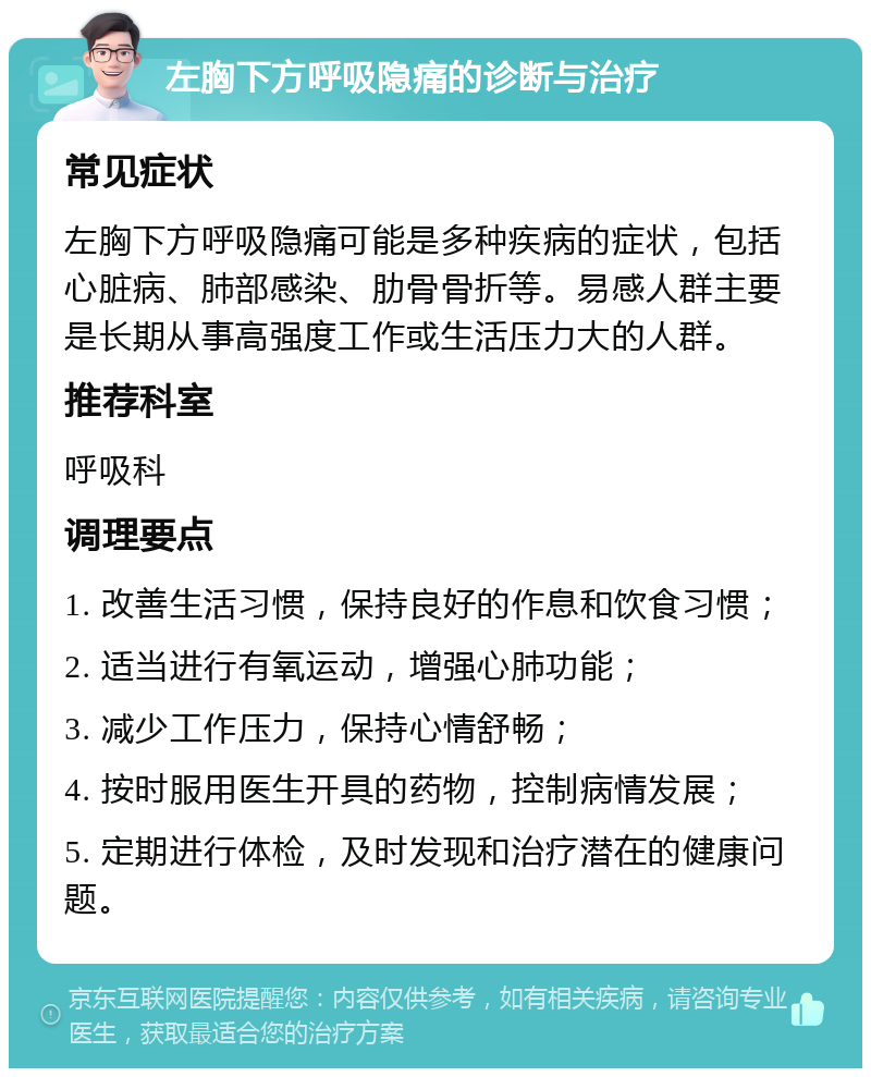 左胸下方呼吸隐痛的诊断与治疗 常见症状 左胸下方呼吸隐痛可能是多种疾病的症状，包括心脏病、肺部感染、肋骨骨折等。易感人群主要是长期从事高强度工作或生活压力大的人群。 推荐科室 呼吸科 调理要点 1. 改善生活习惯，保持良好的作息和饮食习惯； 2. 适当进行有氧运动，增强心肺功能； 3. 减少工作压力，保持心情舒畅； 4. 按时服用医生开具的药物，控制病情发展； 5. 定期进行体检，及时发现和治疗潜在的健康问题。