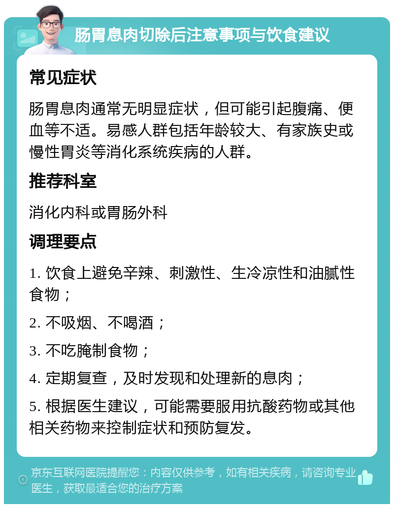 肠胃息肉切除后注意事项与饮食建议 常见症状 肠胃息肉通常无明显症状，但可能引起腹痛、便血等不适。易感人群包括年龄较大、有家族史或慢性胃炎等消化系统疾病的人群。 推荐科室 消化内科或胃肠外科 调理要点 1. 饮食上避免辛辣、刺激性、生冷凉性和油腻性食物； 2. 不吸烟、不喝酒； 3. 不吃腌制食物； 4. 定期复查，及时发现和处理新的息肉； 5. 根据医生建议，可能需要服用抗酸药物或其他相关药物来控制症状和预防复发。