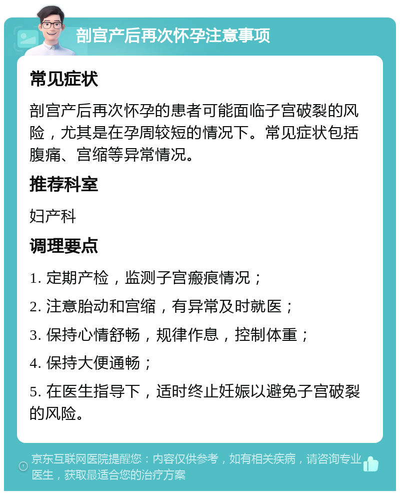 剖宫产后再次怀孕注意事项 常见症状 剖宫产后再次怀孕的患者可能面临子宫破裂的风险，尤其是在孕周较短的情况下。常见症状包括腹痛、宫缩等异常情况。 推荐科室 妇产科 调理要点 1. 定期产检，监测子宫瘢痕情况； 2. 注意胎动和宫缩，有异常及时就医； 3. 保持心情舒畅，规律作息，控制体重； 4. 保持大便通畅； 5. 在医生指导下，适时终止妊娠以避免子宫破裂的风险。