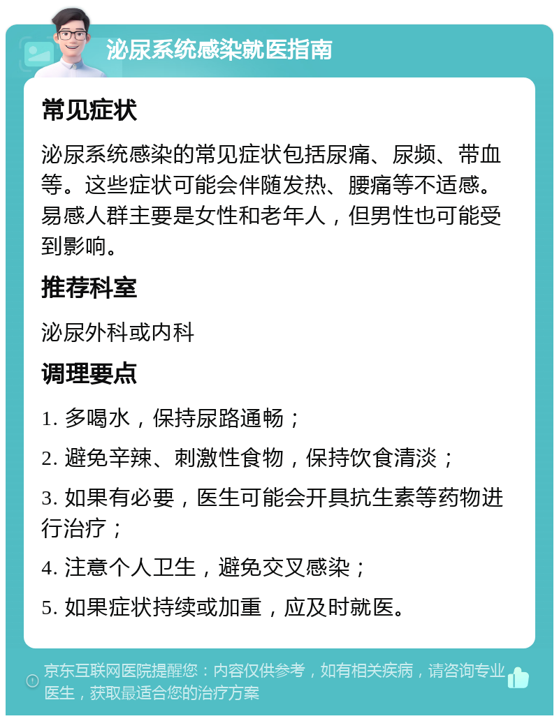 泌尿系统感染就医指南 常见症状 泌尿系统感染的常见症状包括尿痛、尿频、带血等。这些症状可能会伴随发热、腰痛等不适感。易感人群主要是女性和老年人，但男性也可能受到影响。 推荐科室 泌尿外科或内科 调理要点 1. 多喝水，保持尿路通畅； 2. 避免辛辣、刺激性食物，保持饮食清淡； 3. 如果有必要，医生可能会开具抗生素等药物进行治疗； 4. 注意个人卫生，避免交叉感染； 5. 如果症状持续或加重，应及时就医。