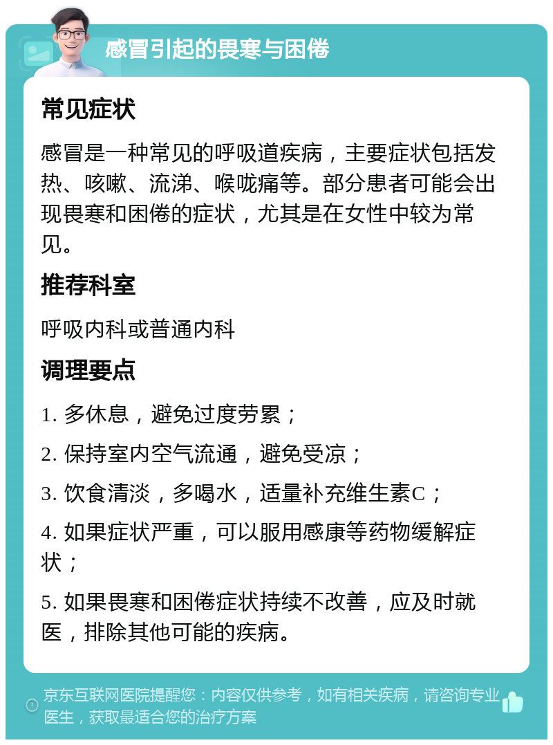 感冒引起的畏寒与困倦 常见症状 感冒是一种常见的呼吸道疾病，主要症状包括发热、咳嗽、流涕、喉咙痛等。部分患者可能会出现畏寒和困倦的症状，尤其是在女性中较为常见。 推荐科室 呼吸内科或普通内科 调理要点 1. 多休息，避免过度劳累； 2. 保持室内空气流通，避免受凉； 3. 饮食清淡，多喝水，适量补充维生素C； 4. 如果症状严重，可以服用感康等药物缓解症状； 5. 如果畏寒和困倦症状持续不改善，应及时就医，排除其他可能的疾病。