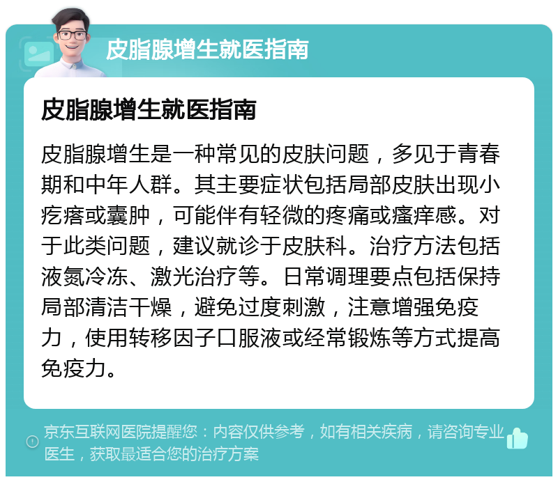 皮脂腺增生就医指南 皮脂腺增生就医指南 皮脂腺增生是一种常见的皮肤问题，多见于青春期和中年人群。其主要症状包括局部皮肤出现小疙瘩或囊肿，可能伴有轻微的疼痛或瘙痒感。对于此类问题，建议就诊于皮肤科。治疗方法包括液氮冷冻、激光治疗等。日常调理要点包括保持局部清洁干燥，避免过度刺激，注意增强免疫力，使用转移因子口服液或经常锻炼等方式提高免疫力。