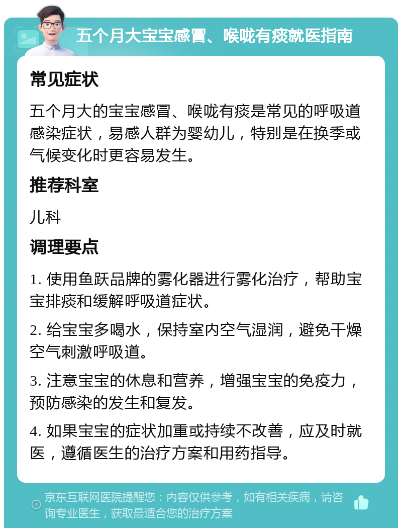 五个月大宝宝感冒、喉咙有痰就医指南 常见症状 五个月大的宝宝感冒、喉咙有痰是常见的呼吸道感染症状，易感人群为婴幼儿，特别是在换季或气候变化时更容易发生。 推荐科室 儿科 调理要点 1. 使用鱼跃品牌的雾化器进行雾化治疗，帮助宝宝排痰和缓解呼吸道症状。 2. 给宝宝多喝水，保持室内空气湿润，避免干燥空气刺激呼吸道。 3. 注意宝宝的休息和营养，增强宝宝的免疫力，预防感染的发生和复发。 4. 如果宝宝的症状加重或持续不改善，应及时就医，遵循医生的治疗方案和用药指导。