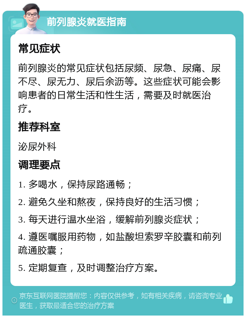 前列腺炎就医指南 常见症状 前列腺炎的常见症状包括尿频、尿急、尿痛、尿不尽、尿无力、尿后余沥等。这些症状可能会影响患者的日常生活和性生活，需要及时就医治疗。 推荐科室 泌尿外科 调理要点 1. 多喝水，保持尿路通畅； 2. 避免久坐和熬夜，保持良好的生活习惯； 3. 每天进行温水坐浴，缓解前列腺炎症状； 4. 遵医嘱服用药物，如盐酸坦索罗辛胶囊和前列疏通胶囊； 5. 定期复查，及时调整治疗方案。