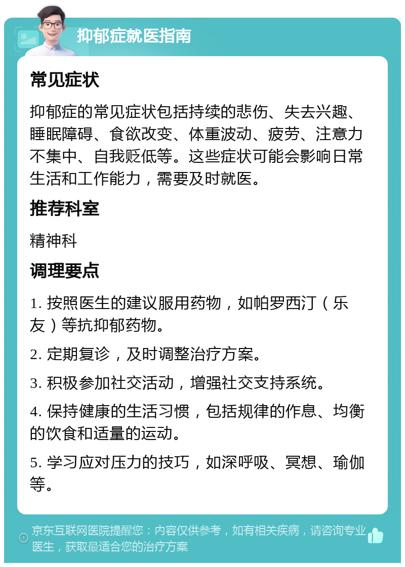 抑郁症就医指南 常见症状 抑郁症的常见症状包括持续的悲伤、失去兴趣、睡眠障碍、食欲改变、体重波动、疲劳、注意力不集中、自我贬低等。这些症状可能会影响日常生活和工作能力，需要及时就医。 推荐科室 精神科 调理要点 1. 按照医生的建议服用药物，如帕罗西汀（乐友）等抗抑郁药物。 2. 定期复诊，及时调整治疗方案。 3. 积极参加社交活动，增强社交支持系统。 4. 保持健康的生活习惯，包括规律的作息、均衡的饮食和适量的运动。 5. 学习应对压力的技巧，如深呼吸、冥想、瑜伽等。