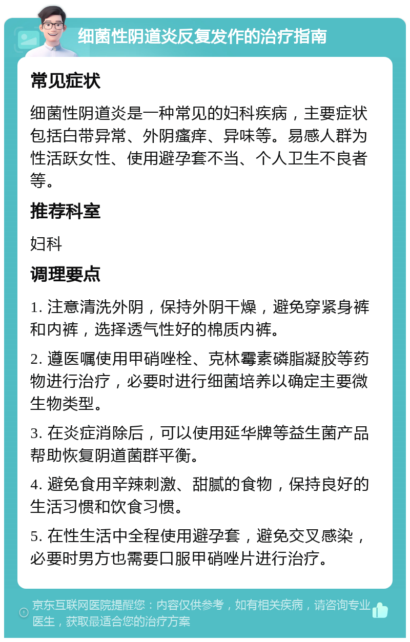 细菌性阴道炎反复发作的治疗指南 常见症状 细菌性阴道炎是一种常见的妇科疾病，主要症状包括白带异常、外阴瘙痒、异味等。易感人群为性活跃女性、使用避孕套不当、个人卫生不良者等。 推荐科室 妇科 调理要点 1. 注意清洗外阴，保持外阴干燥，避免穿紧身裤和内裤，选择透气性好的棉质内裤。 2. 遵医嘱使用甲硝唑栓、克林霉素磷脂凝胶等药物进行治疗，必要时进行细菌培养以确定主要微生物类型。 3. 在炎症消除后，可以使用延华牌等益生菌产品帮助恢复阴道菌群平衡。 4. 避免食用辛辣刺激、甜腻的食物，保持良好的生活习惯和饮食习惯。 5. 在性生活中全程使用避孕套，避免交叉感染，必要时男方也需要口服甲硝唑片进行治疗。