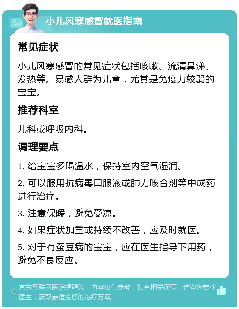 小儿风寒感冒就医指南 常见症状 小儿风寒感冒的常见症状包括咳嗽、流清鼻涕、发热等。易感人群为儿童，尤其是免疫力较弱的宝宝。 推荐科室 儿科或呼吸内科。 调理要点 1. 给宝宝多喝温水，保持室内空气湿润。 2. 可以服用抗病毒口服液或肺力咳合剂等中成药进行治疗。 3. 注意保暖，避免受凉。 4. 如果症状加重或持续不改善，应及时就医。 5. 对于有蚕豆病的宝宝，应在医生指导下用药，避免不良反应。