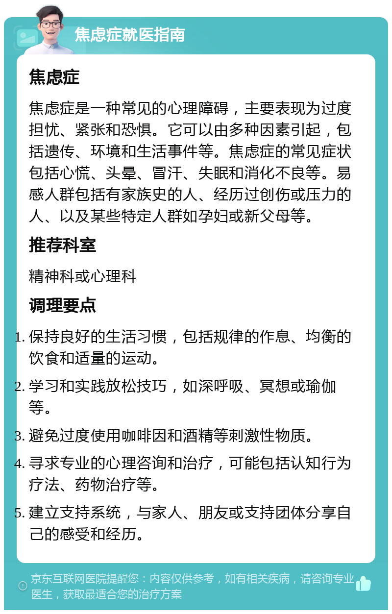 焦虑症就医指南 焦虑症 焦虑症是一种常见的心理障碍，主要表现为过度担忧、紧张和恐惧。它可以由多种因素引起，包括遗传、环境和生活事件等。焦虑症的常见症状包括心慌、头晕、冒汗、失眠和消化不良等。易感人群包括有家族史的人、经历过创伤或压力的人、以及某些特定人群如孕妇或新父母等。 推荐科室 精神科或心理科 调理要点 保持良好的生活习惯，包括规律的作息、均衡的饮食和适量的运动。 学习和实践放松技巧，如深呼吸、冥想或瑜伽等。 避免过度使用咖啡因和酒精等刺激性物质。 寻求专业的心理咨询和治疗，可能包括认知行为疗法、药物治疗等。 建立支持系统，与家人、朋友或支持团体分享自己的感受和经历。