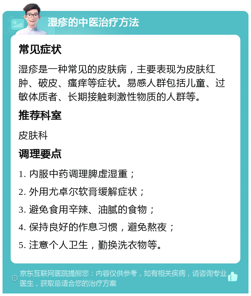 湿疹的中医治疗方法 常见症状 湿疹是一种常见的皮肤病，主要表现为皮肤红肿、破皮、瘙痒等症状。易感人群包括儿童、过敏体质者、长期接触刺激性物质的人群等。 推荐科室 皮肤科 调理要点 1. 内服中药调理脾虚湿重； 2. 外用尤卓尔软膏缓解症状； 3. 避免食用辛辣、油腻的食物； 4. 保持良好的作息习惯，避免熬夜； 5. 注意个人卫生，勤换洗衣物等。