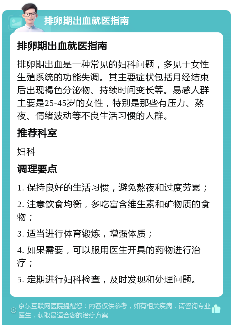 排卵期出血就医指南 排卵期出血就医指南 排卵期出血是一种常见的妇科问题，多见于女性生殖系统的功能失调。其主要症状包括月经结束后出现褐色分泌物、持续时间变长等。易感人群主要是25-45岁的女性，特别是那些有压力、熬夜、情绪波动等不良生活习惯的人群。 推荐科室 妇科 调理要点 1. 保持良好的生活习惯，避免熬夜和过度劳累； 2. 注意饮食均衡，多吃富含维生素和矿物质的食物； 3. 适当进行体育锻炼，增强体质； 4. 如果需要，可以服用医生开具的药物进行治疗； 5. 定期进行妇科检查，及时发现和处理问题。