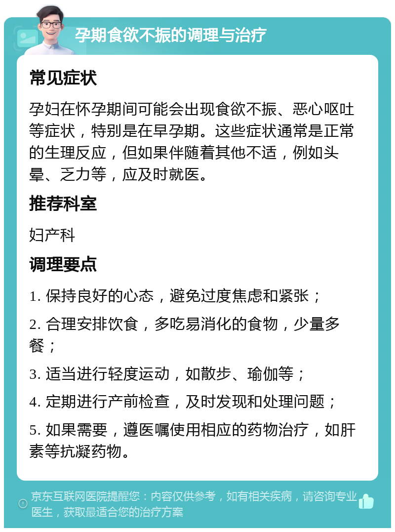 孕期食欲不振的调理与治疗 常见症状 孕妇在怀孕期间可能会出现食欲不振、恶心呕吐等症状，特别是在早孕期。这些症状通常是正常的生理反应，但如果伴随着其他不适，例如头晕、乏力等，应及时就医。 推荐科室 妇产科 调理要点 1. 保持良好的心态，避免过度焦虑和紧张； 2. 合理安排饮食，多吃易消化的食物，少量多餐； 3. 适当进行轻度运动，如散步、瑜伽等； 4. 定期进行产前检查，及时发现和处理问题； 5. 如果需要，遵医嘱使用相应的药物治疗，如肝素等抗凝药物。