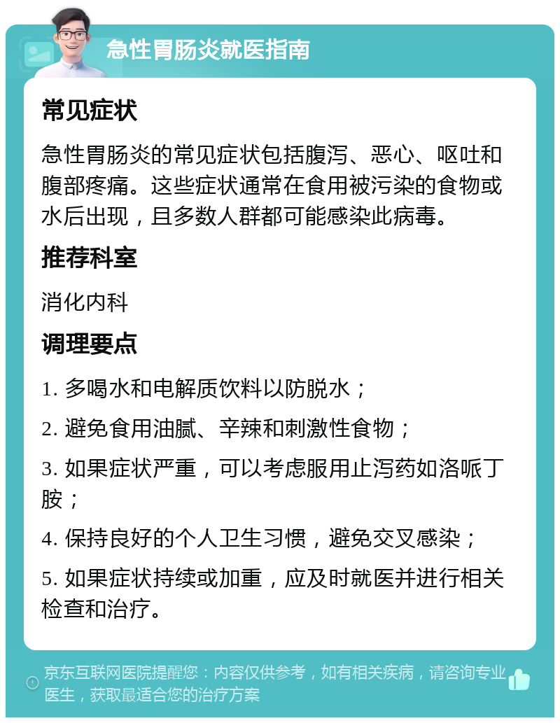 急性胃肠炎就医指南 常见症状 急性胃肠炎的常见症状包括腹泻、恶心、呕吐和腹部疼痛。这些症状通常在食用被污染的食物或水后出现，且多数人群都可能感染此病毒。 推荐科室 消化内科 调理要点 1. 多喝水和电解质饮料以防脱水； 2. 避免食用油腻、辛辣和刺激性食物； 3. 如果症状严重，可以考虑服用止泻药如洛哌丁胺； 4. 保持良好的个人卫生习惯，避免交叉感染； 5. 如果症状持续或加重，应及时就医并进行相关检查和治疗。