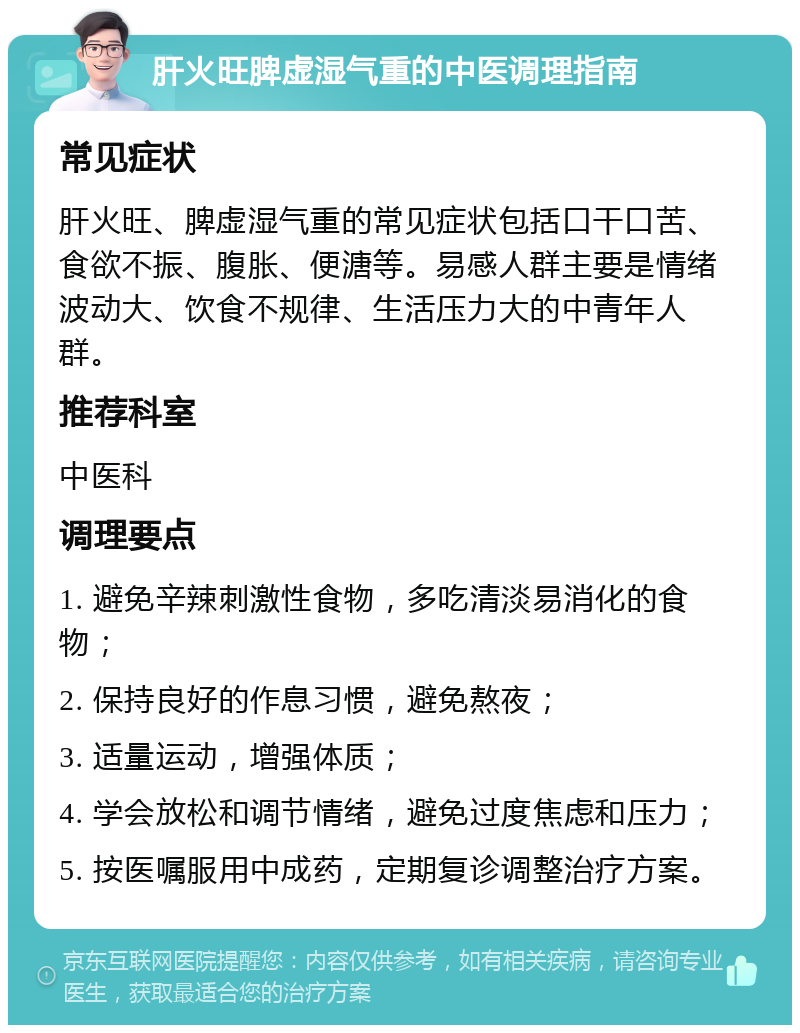 肝火旺脾虚湿气重的中医调理指南 常见症状 肝火旺、脾虚湿气重的常见症状包括口干口苦、食欲不振、腹胀、便溏等。易感人群主要是情绪波动大、饮食不规律、生活压力大的中青年人群。 推荐科室 中医科 调理要点 1. 避免辛辣刺激性食物，多吃清淡易消化的食物； 2. 保持良好的作息习惯，避免熬夜； 3. 适量运动，增强体质； 4. 学会放松和调节情绪，避免过度焦虑和压力； 5. 按医嘱服用中成药，定期复诊调整治疗方案。