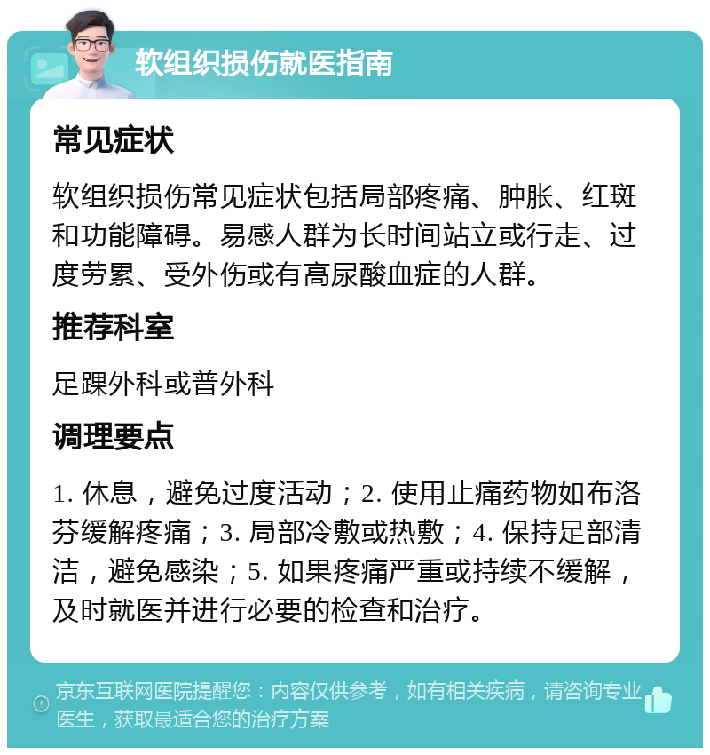 软组织损伤就医指南 常见症状 软组织损伤常见症状包括局部疼痛、肿胀、红斑和功能障碍。易感人群为长时间站立或行走、过度劳累、受外伤或有高尿酸血症的人群。 推荐科室 足踝外科或普外科 调理要点 1. 休息，避免过度活动；2. 使用止痛药物如布洛芬缓解疼痛；3. 局部冷敷或热敷；4. 保持足部清洁，避免感染；5. 如果疼痛严重或持续不缓解，及时就医并进行必要的检查和治疗。