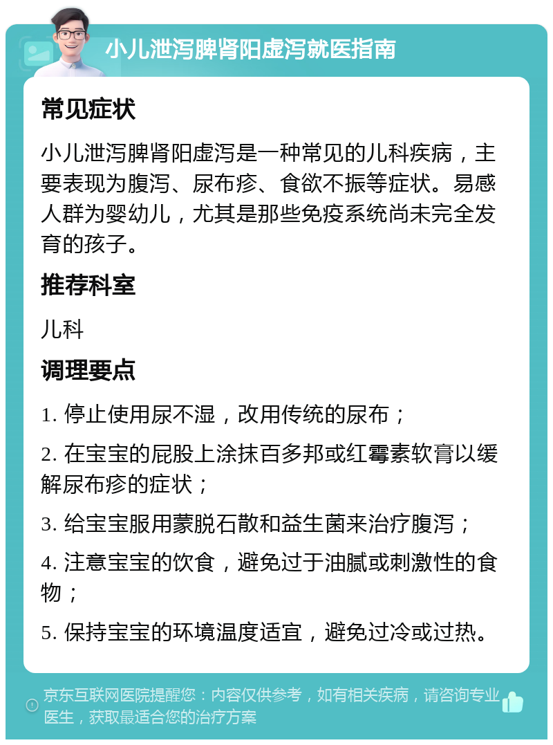 小儿泄泻脾肾阳虚泻就医指南 常见症状 小儿泄泻脾肾阳虚泻是一种常见的儿科疾病，主要表现为腹泻、尿布疹、食欲不振等症状。易感人群为婴幼儿，尤其是那些免疫系统尚未完全发育的孩子。 推荐科室 儿科 调理要点 1. 停止使用尿不湿，改用传统的尿布； 2. 在宝宝的屁股上涂抹百多邦或红霉素软膏以缓解尿布疹的症状； 3. 给宝宝服用蒙脱石散和益生菌来治疗腹泻； 4. 注意宝宝的饮食，避免过于油腻或刺激性的食物； 5. 保持宝宝的环境温度适宜，避免过冷或过热。