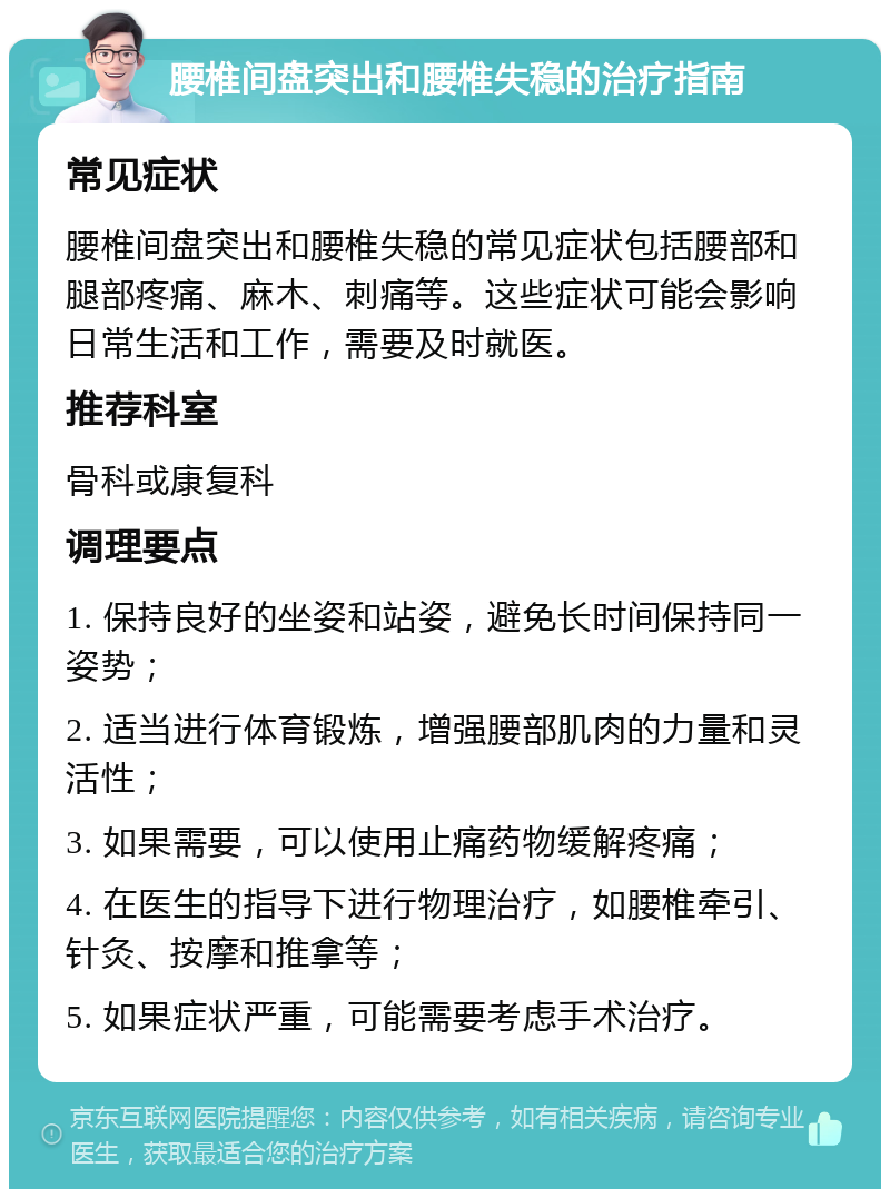 腰椎间盘突出和腰椎失稳的治疗指南 常见症状 腰椎间盘突出和腰椎失稳的常见症状包括腰部和腿部疼痛、麻木、刺痛等。这些症状可能会影响日常生活和工作，需要及时就医。 推荐科室 骨科或康复科 调理要点 1. 保持良好的坐姿和站姿，避免长时间保持同一姿势； 2. 适当进行体育锻炼，增强腰部肌肉的力量和灵活性； 3. 如果需要，可以使用止痛药物缓解疼痛； 4. 在医生的指导下进行物理治疗，如腰椎牵引、针灸、按摩和推拿等； 5. 如果症状严重，可能需要考虑手术治疗。