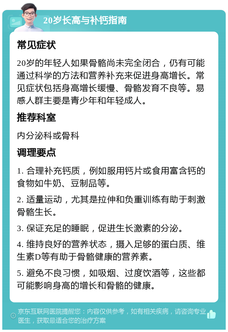 20岁长高与补钙指南 常见症状 20岁的年轻人如果骨骼尚未完全闭合，仍有可能通过科学的方法和营养补充来促进身高增长。常见症状包括身高增长缓慢、骨骼发育不良等。易感人群主要是青少年和年轻成人。 推荐科室 内分泌科或骨科 调理要点 1. 合理补充钙质，例如服用钙片或食用富含钙的食物如牛奶、豆制品等。 2. 适量运动，尤其是拉伸和负重训练有助于刺激骨骼生长。 3. 保证充足的睡眠，促进生长激素的分泌。 4. 维持良好的营养状态，摄入足够的蛋白质、维生素D等有助于骨骼健康的营养素。 5. 避免不良习惯，如吸烟、过度饮酒等，这些都可能影响身高的增长和骨骼的健康。