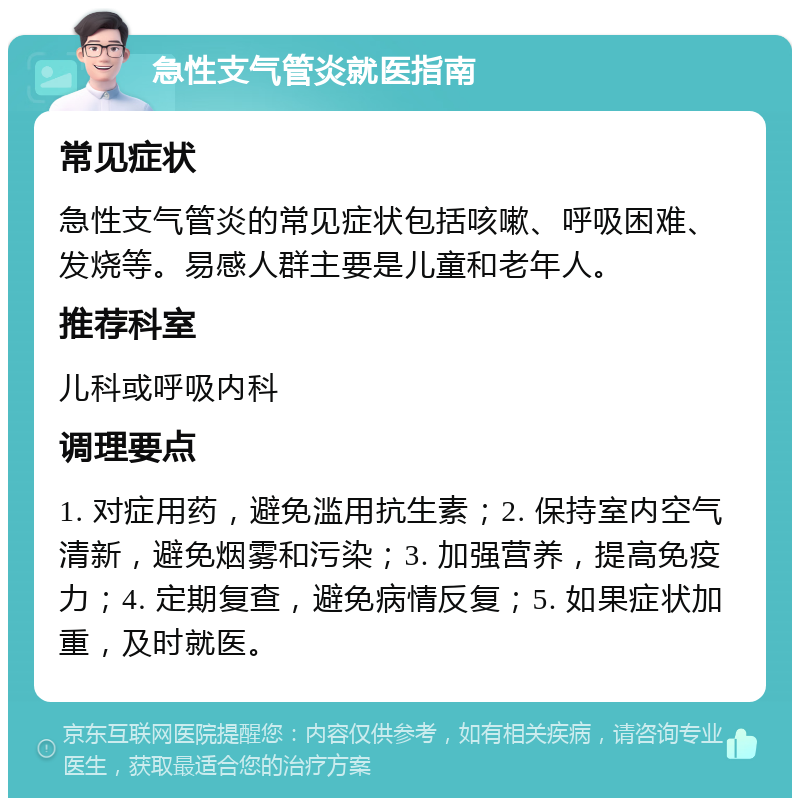 急性支气管炎就医指南 常见症状 急性支气管炎的常见症状包括咳嗽、呼吸困难、发烧等。易感人群主要是儿童和老年人。 推荐科室 儿科或呼吸内科 调理要点 1. 对症用药，避免滥用抗生素；2. 保持室内空气清新，避免烟雾和污染；3. 加强营养，提高免疫力；4. 定期复查，避免病情反复；5. 如果症状加重，及时就医。