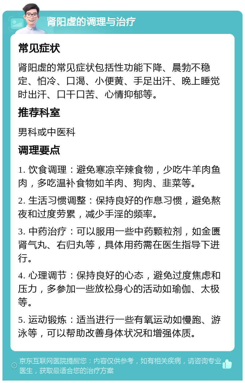 肾阳虚的调理与治疗 常见症状 肾阳虚的常见症状包括性功能下降、晨勃不稳定、怕冷、口渴、小便黄、手足出汗、晚上睡觉时出汗、口干口苦、心情抑郁等。 推荐科室 男科或中医科 调理要点 1. 饮食调理：避免寒凉辛辣食物，少吃牛羊肉鱼肉，多吃温补食物如羊肉、狗肉、韭菜等。 2. 生活习惯调整：保持良好的作息习惯，避免熬夜和过度劳累，减少手淫的频率。 3. 中药治疗：可以服用一些中药颗粒剂，如金匮肾气丸、右归丸等，具体用药需在医生指导下进行。 4. 心理调节：保持良好的心态，避免过度焦虑和压力，多参加一些放松身心的活动如瑜伽、太极等。 5. 运动锻炼：适当进行一些有氧运动如慢跑、游泳等，可以帮助改善身体状况和增强体质。