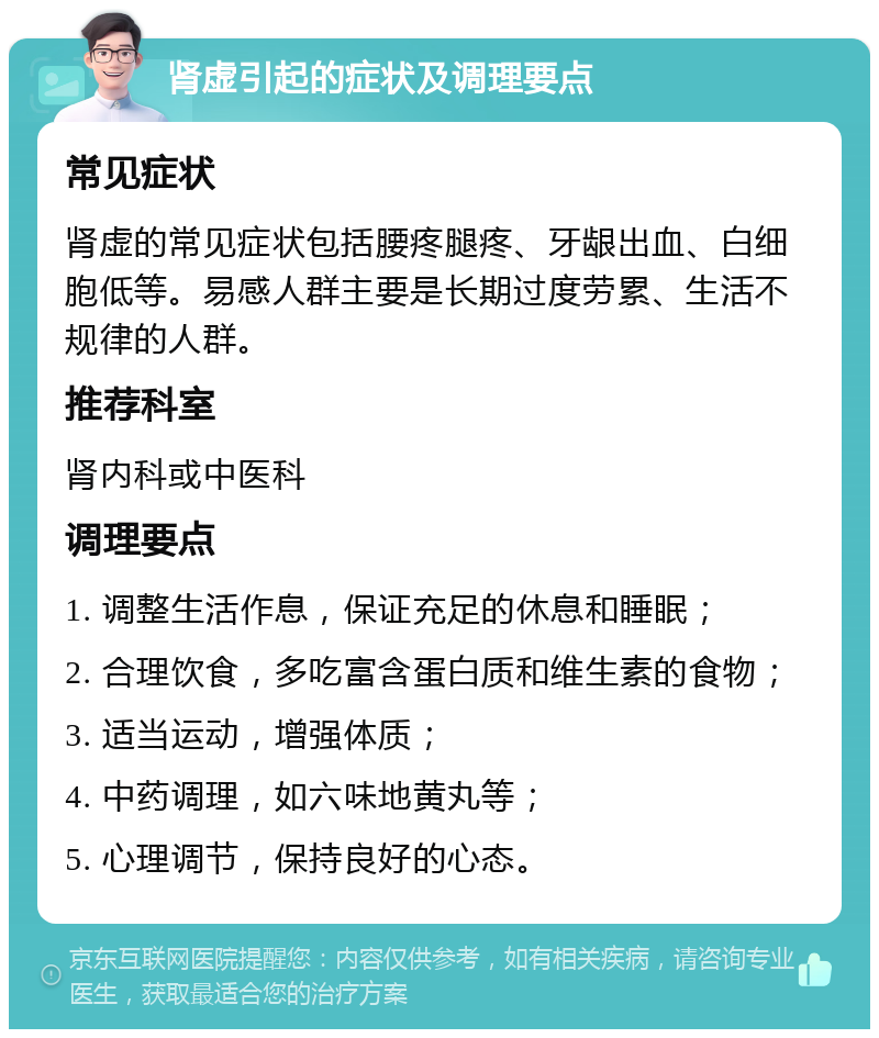 肾虚引起的症状及调理要点 常见症状 肾虚的常见症状包括腰疼腿疼、牙龈出血、白细胞低等。易感人群主要是长期过度劳累、生活不规律的人群。 推荐科室 肾内科或中医科 调理要点 1. 调整生活作息，保证充足的休息和睡眠； 2. 合理饮食，多吃富含蛋白质和维生素的食物； 3. 适当运动，增强体质； 4. 中药调理，如六味地黄丸等； 5. 心理调节，保持良好的心态。