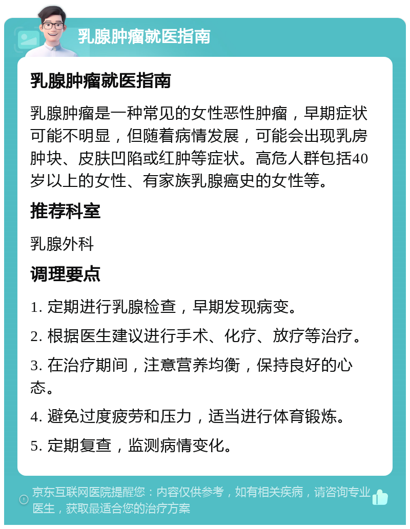 乳腺肿瘤就医指南 乳腺肿瘤就医指南 乳腺肿瘤是一种常见的女性恶性肿瘤，早期症状可能不明显，但随着病情发展，可能会出现乳房肿块、皮肤凹陷或红肿等症状。高危人群包括40岁以上的女性、有家族乳腺癌史的女性等。 推荐科室 乳腺外科 调理要点 1. 定期进行乳腺检查，早期发现病变。 2. 根据医生建议进行手术、化疗、放疗等治疗。 3. 在治疗期间，注意营养均衡，保持良好的心态。 4. 避免过度疲劳和压力，适当进行体育锻炼。 5. 定期复查，监测病情变化。