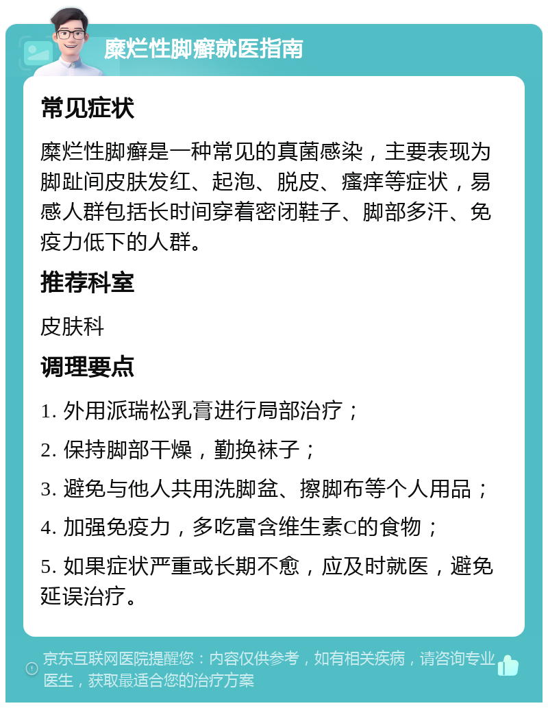 糜烂性脚癣就医指南 常见症状 糜烂性脚癣是一种常见的真菌感染，主要表现为脚趾间皮肤发红、起泡、脱皮、瘙痒等症状，易感人群包括长时间穿着密闭鞋子、脚部多汗、免疫力低下的人群。 推荐科室 皮肤科 调理要点 1. 外用派瑞松乳膏进行局部治疗； 2. 保持脚部干燥，勤换袜子； 3. 避免与他人共用洗脚盆、擦脚布等个人用品； 4. 加强免疫力，多吃富含维生素C的食物； 5. 如果症状严重或长期不愈，应及时就医，避免延误治疗。