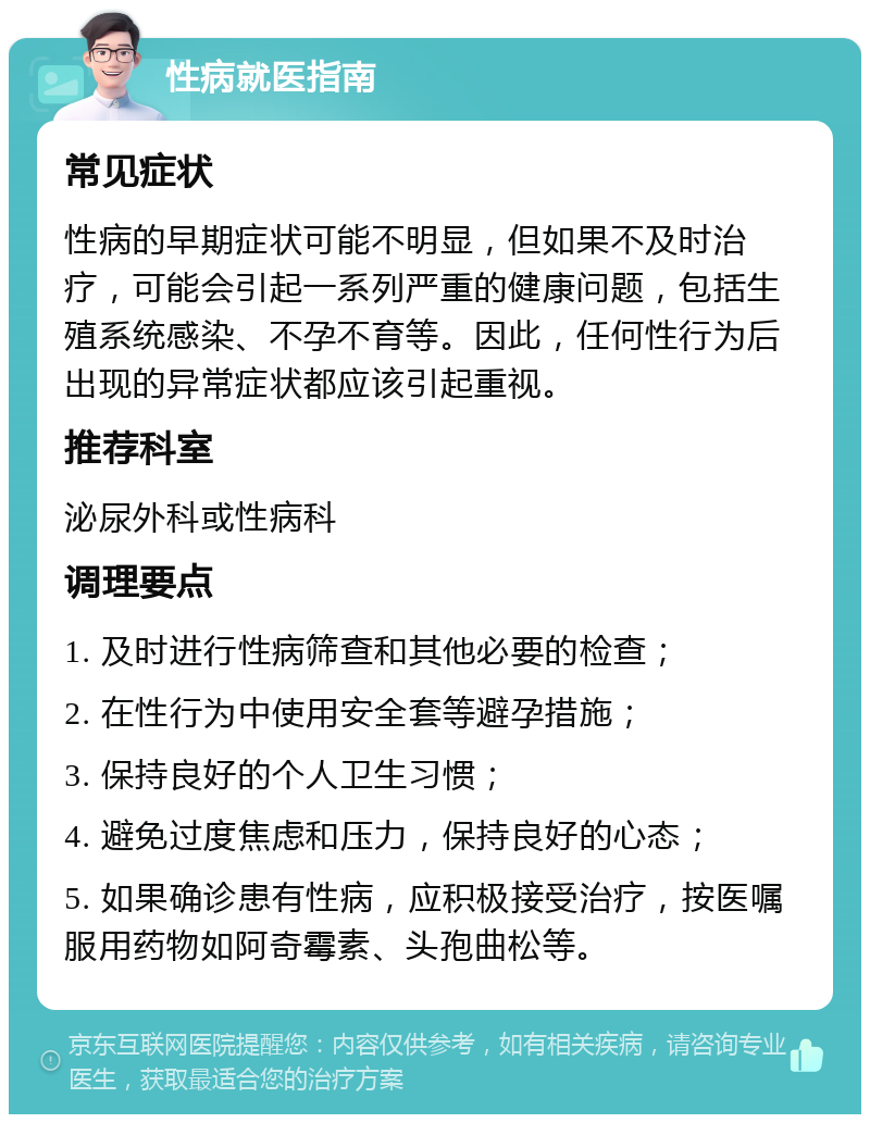 性病就医指南 常见症状 性病的早期症状可能不明显，但如果不及时治疗，可能会引起一系列严重的健康问题，包括生殖系统感染、不孕不育等。因此，任何性行为后出现的异常症状都应该引起重视。 推荐科室 泌尿外科或性病科 调理要点 1. 及时进行性病筛查和其他必要的检查； 2. 在性行为中使用安全套等避孕措施； 3. 保持良好的个人卫生习惯； 4. 避免过度焦虑和压力，保持良好的心态； 5. 如果确诊患有性病，应积极接受治疗，按医嘱服用药物如阿奇霉素、头孢曲松等。