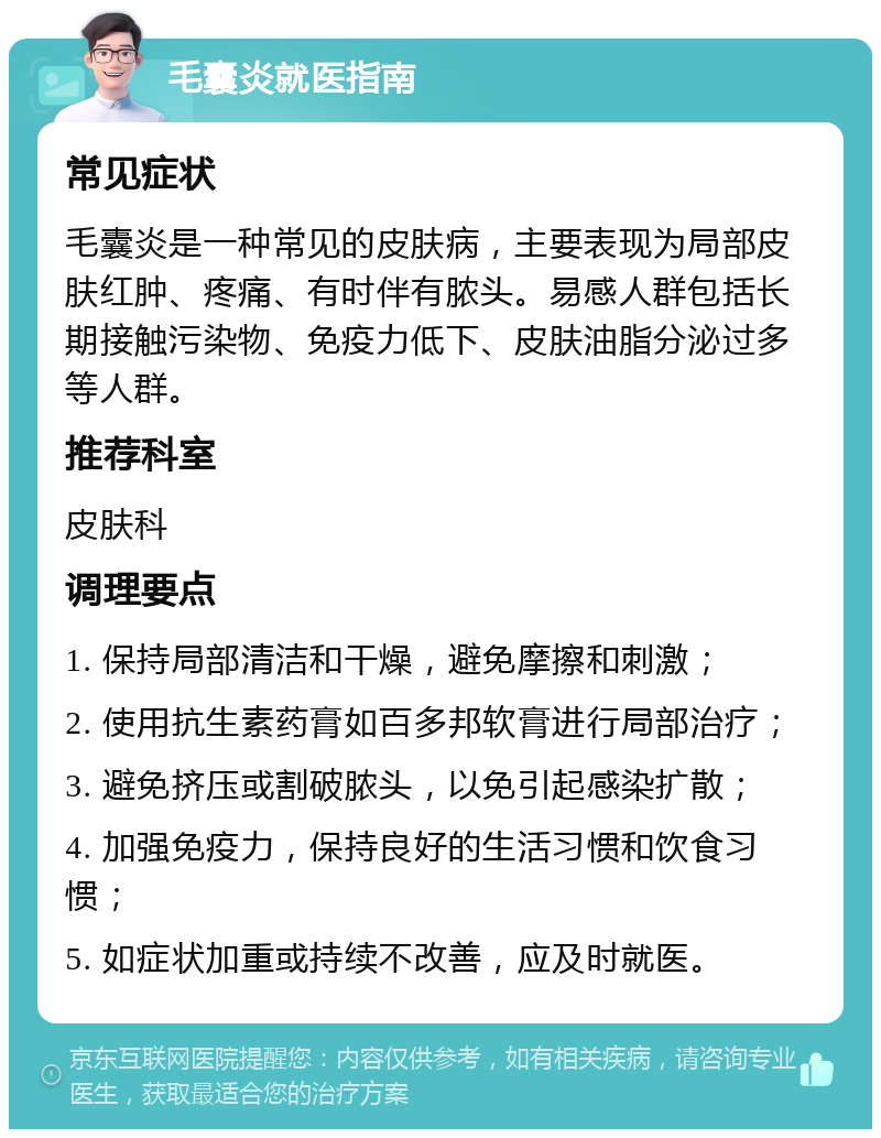 毛囊炎就医指南 常见症状 毛囊炎是一种常见的皮肤病，主要表现为局部皮肤红肿、疼痛、有时伴有脓头。易感人群包括长期接触污染物、免疫力低下、皮肤油脂分泌过多等人群。 推荐科室 皮肤科 调理要点 1. 保持局部清洁和干燥，避免摩擦和刺激； 2. 使用抗生素药膏如百多邦软膏进行局部治疗； 3. 避免挤压或割破脓头，以免引起感染扩散； 4. 加强免疫力，保持良好的生活习惯和饮食习惯； 5. 如症状加重或持续不改善，应及时就医。