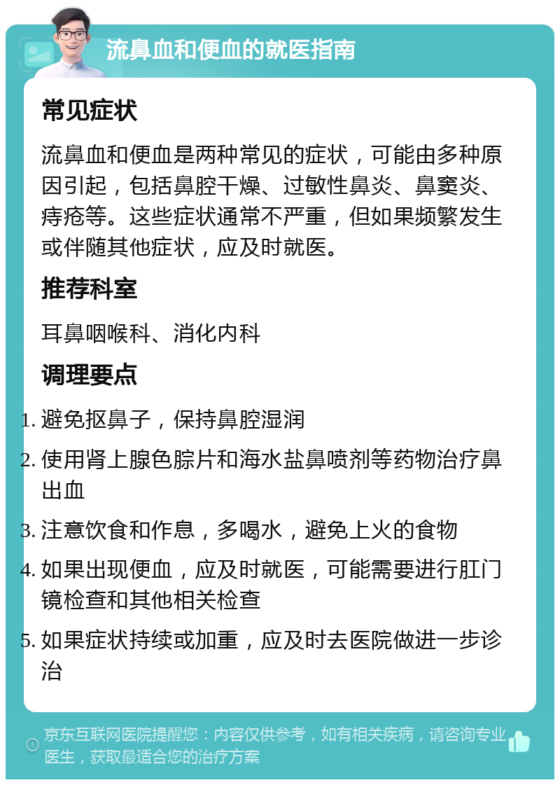 流鼻血和便血的就医指南 常见症状 流鼻血和便血是两种常见的症状，可能由多种原因引起，包括鼻腔干燥、过敏性鼻炎、鼻窦炎、痔疮等。这些症状通常不严重，但如果频繁发生或伴随其他症状，应及时就医。 推荐科室 耳鼻咽喉科、消化内科 调理要点 避免抠鼻子，保持鼻腔湿润 使用肾上腺色腙片和海水盐鼻喷剂等药物治疗鼻出血 注意饮食和作息，多喝水，避免上火的食物 如果出现便血，应及时就医，可能需要进行肛门镜检查和其他相关检查 如果症状持续或加重，应及时去医院做进一步诊治