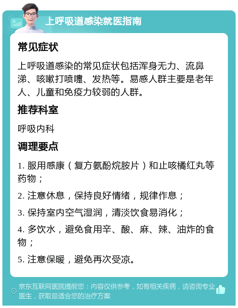 上呼吸道感染就医指南 常见症状 上呼吸道感染的常见症状包括浑身无力、流鼻涕、咳嗽打喷嚏、发热等。易感人群主要是老年人、儿童和免疫力较弱的人群。 推荐科室 呼吸内科 调理要点 1. 服用感康（复方氨酚烷胺片）和止咳橘红丸等药物； 2. 注意休息，保持良好情绪，规律作息； 3. 保持室内空气湿润，清淡饮食易消化； 4. 多饮水，避免食用辛、酸、麻、辣、油炸的食物； 5. 注意保暖，避免再次受凉。