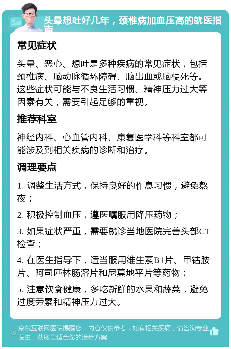 头晕想吐好几年，颈椎病加血压高的就医指南 常见症状 头晕、恶心、想吐是多种疾病的常见症状，包括颈椎病、脑动脉循环障碍、脑出血或脑梗死等。这些症状可能与不良生活习惯、精神压力过大等因素有关，需要引起足够的重视。 推荐科室 神经内科、心血管内科、康复医学科等科室都可能涉及到相关疾病的诊断和治疗。 调理要点 1. 调整生活方式，保持良好的作息习惯，避免熬夜； 2. 积极控制血压，遵医嘱服用降压药物； 3. 如果症状严重，需要就诊当地医院完善头部CT检查； 4. 在医生指导下，适当服用维生素B1片、甲钴胺片、阿司匹林肠溶片和尼莫地平片等药物； 5. 注意饮食健康，多吃新鲜的水果和蔬菜，避免过度劳累和精神压力过大。