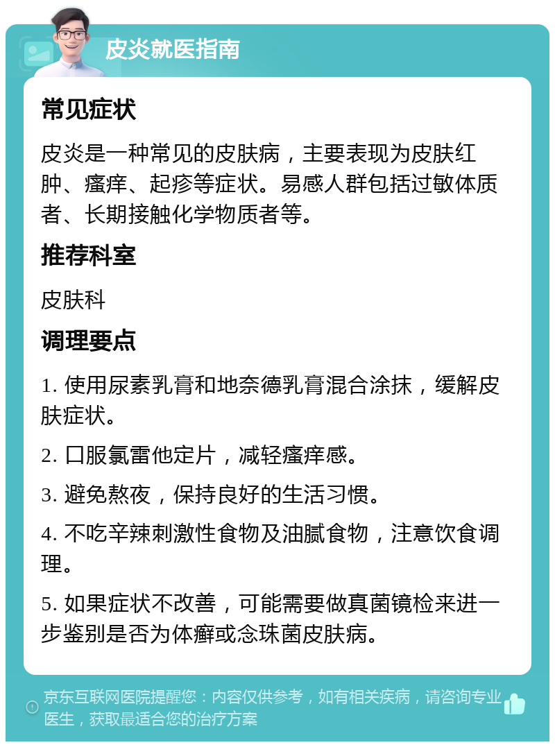 皮炎就医指南 常见症状 皮炎是一种常见的皮肤病，主要表现为皮肤红肿、瘙痒、起疹等症状。易感人群包括过敏体质者、长期接触化学物质者等。 推荐科室 皮肤科 调理要点 1. 使用尿素乳膏和地奈德乳膏混合涂抹，缓解皮肤症状。 2. 口服氯雷他定片，减轻瘙痒感。 3. 避免熬夜，保持良好的生活习惯。 4. 不吃辛辣刺激性食物及油腻食物，注意饮食调理。 5. 如果症状不改善，可能需要做真菌镜检来进一步鉴别是否为体癣或念珠菌皮肤病。