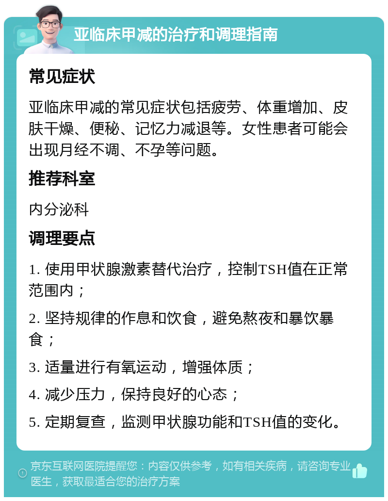 亚临床甲减的治疗和调理指南 常见症状 亚临床甲减的常见症状包括疲劳、体重增加、皮肤干燥、便秘、记忆力减退等。女性患者可能会出现月经不调、不孕等问题。 推荐科室 内分泌科 调理要点 1. 使用甲状腺激素替代治疗，控制TSH值在正常范围内； 2. 坚持规律的作息和饮食，避免熬夜和暴饮暴食； 3. 适量进行有氧运动，增强体质； 4. 减少压力，保持良好的心态； 5. 定期复查，监测甲状腺功能和TSH值的变化。