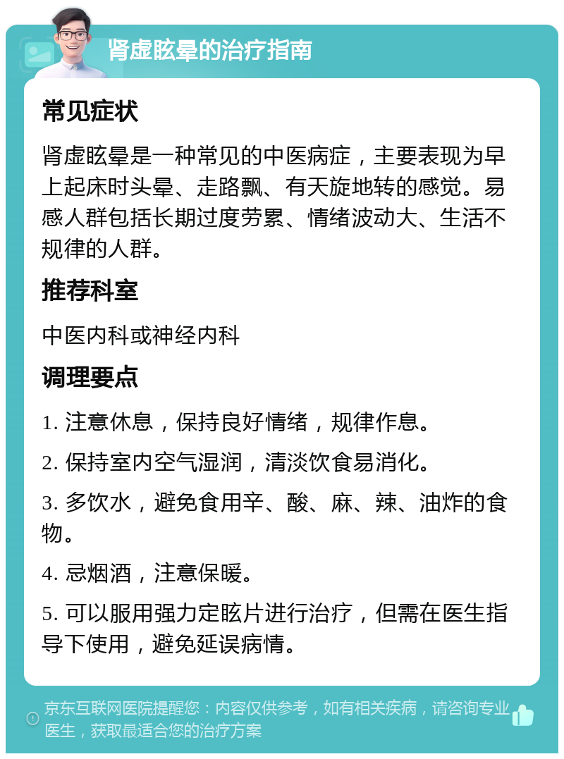 肾虚眩晕的治疗指南 常见症状 肾虚眩晕是一种常见的中医病症，主要表现为早上起床时头晕、走路飘、有天旋地转的感觉。易感人群包括长期过度劳累、情绪波动大、生活不规律的人群。 推荐科室 中医内科或神经内科 调理要点 1. 注意休息，保持良好情绪，规律作息。 2. 保持室内空气湿润，清淡饮食易消化。 3. 多饮水，避免食用辛、酸、麻、辣、油炸的食物。 4. 忌烟酒，注意保暖。 5. 可以服用强力定眩片进行治疗，但需在医生指导下使用，避免延误病情。