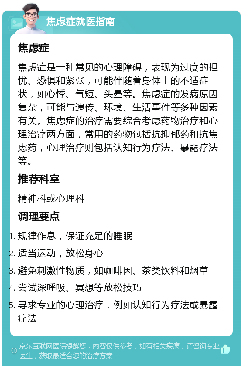 焦虑症就医指南 焦虑症 焦虑症是一种常见的心理障碍，表现为过度的担忧、恐惧和紧张，可能伴随着身体上的不适症状，如心悸、气短、头晕等。焦虑症的发病原因复杂，可能与遗传、环境、生活事件等多种因素有关。焦虑症的治疗需要综合考虑药物治疗和心理治疗两方面，常用的药物包括抗抑郁药和抗焦虑药，心理治疗则包括认知行为疗法、暴露疗法等。 推荐科室 精神科或心理科 调理要点 规律作息，保证充足的睡眠 适当运动，放松身心 避免刺激性物质，如咖啡因、茶类饮料和烟草 尝试深呼吸、冥想等放松技巧 寻求专业的心理治疗，例如认知行为疗法或暴露疗法