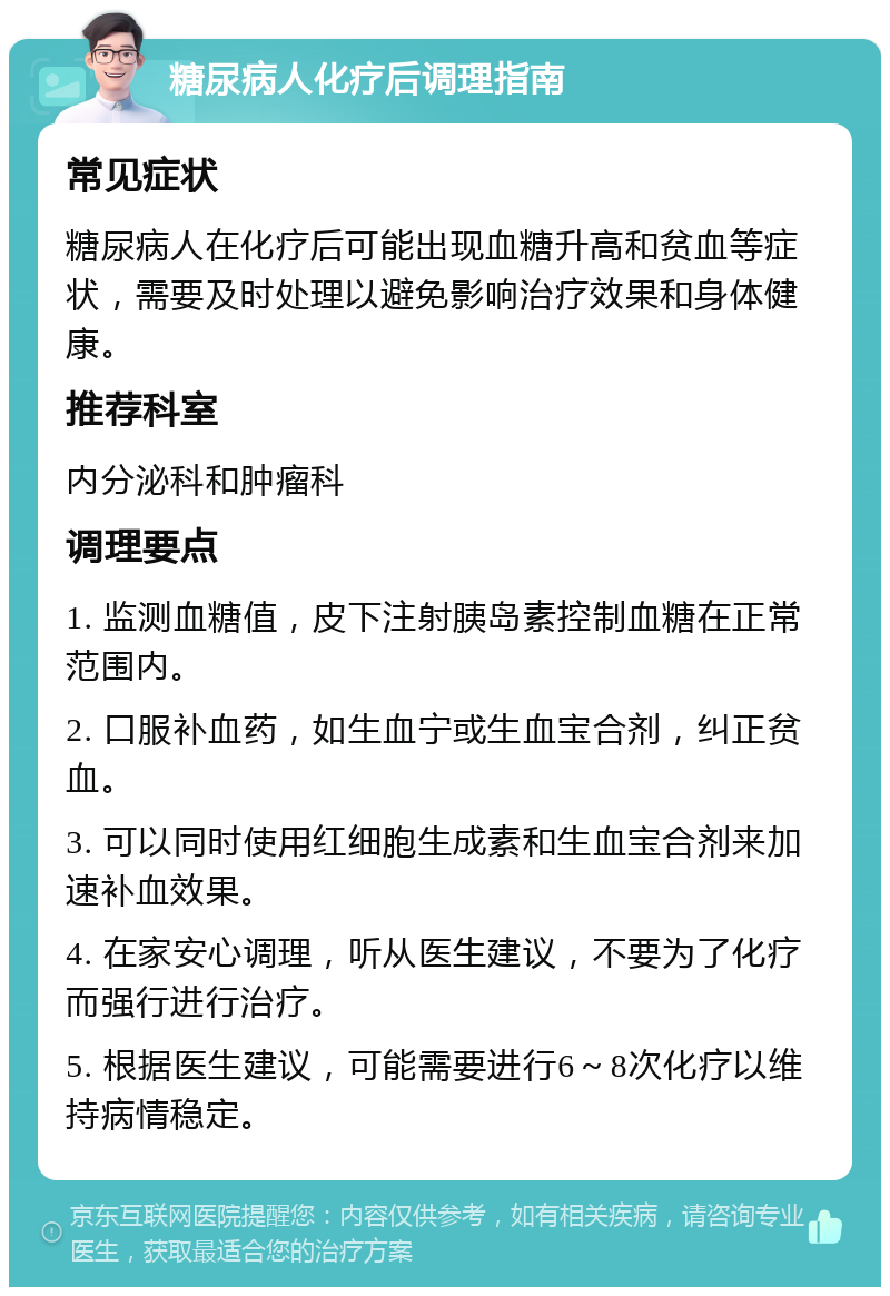 糖尿病人化疗后调理指南 常见症状 糖尿病人在化疗后可能出现血糖升高和贫血等症状，需要及时处理以避免影响治疗效果和身体健康。 推荐科室 内分泌科和肿瘤科 调理要点 1. 监测血糖值，皮下注射胰岛素控制血糖在正常范围内。 2. 口服补血药，如生血宁或生血宝合剂，纠正贫血。 3. 可以同时使用红细胞生成素和生血宝合剂来加速补血效果。 4. 在家安心调理，听从医生建议，不要为了化疗而强行进行治疗。 5. 根据医生建议，可能需要进行6～8次化疗以维持病情稳定。