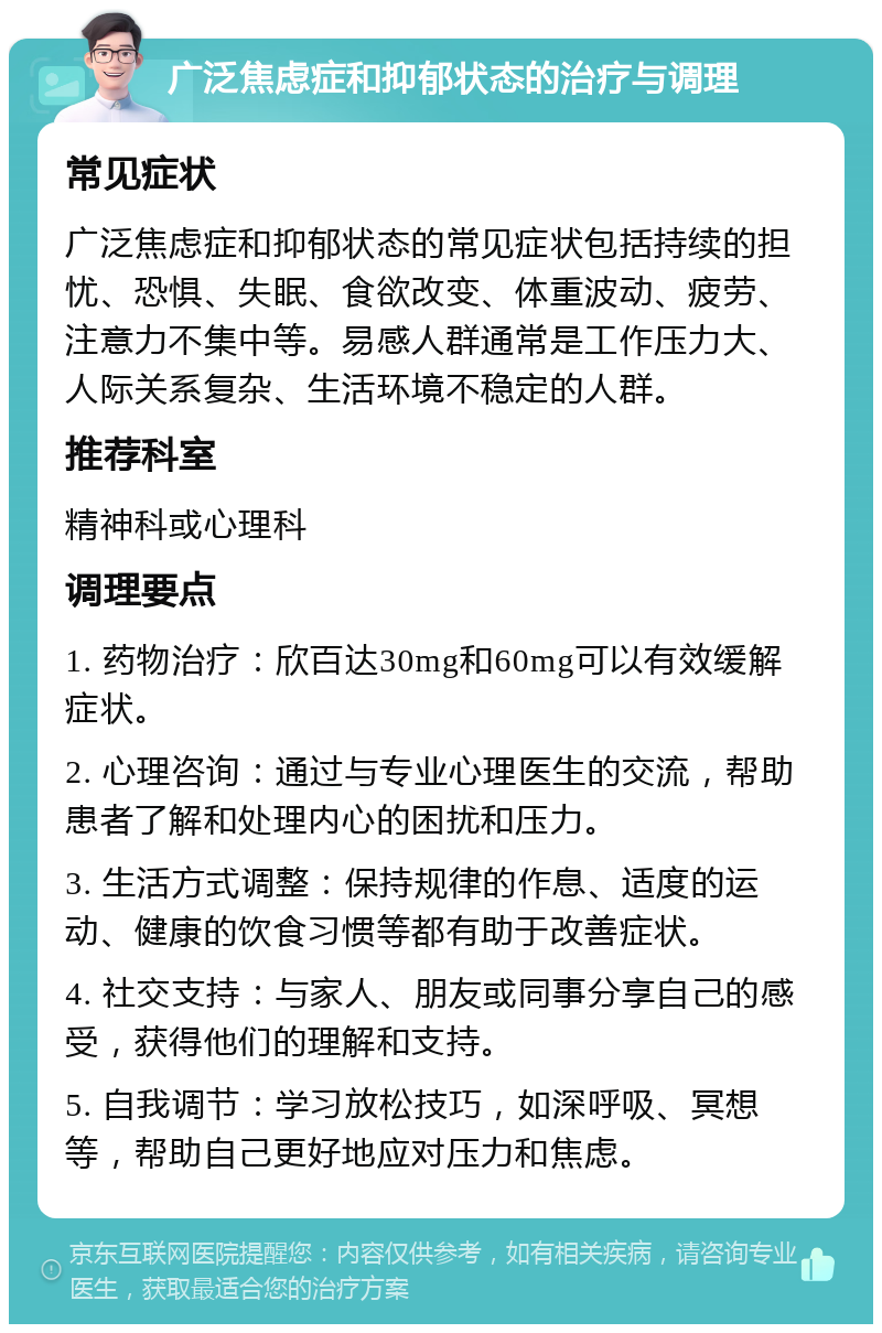 广泛焦虑症和抑郁状态的治疗与调理 常见症状 广泛焦虑症和抑郁状态的常见症状包括持续的担忧、恐惧、失眠、食欲改变、体重波动、疲劳、注意力不集中等。易感人群通常是工作压力大、人际关系复杂、生活环境不稳定的人群。 推荐科室 精神科或心理科 调理要点 1. 药物治疗：欣百达30mg和60mg可以有效缓解症状。 2. 心理咨询：通过与专业心理医生的交流，帮助患者了解和处理内心的困扰和压力。 3. 生活方式调整：保持规律的作息、适度的运动、健康的饮食习惯等都有助于改善症状。 4. 社交支持：与家人、朋友或同事分享自己的感受，获得他们的理解和支持。 5. 自我调节：学习放松技巧，如深呼吸、冥想等，帮助自己更好地应对压力和焦虑。